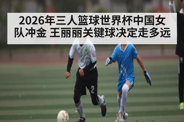 2026年三人篮球世界杯中国女队冲金 王丽丽关键球决定走多远