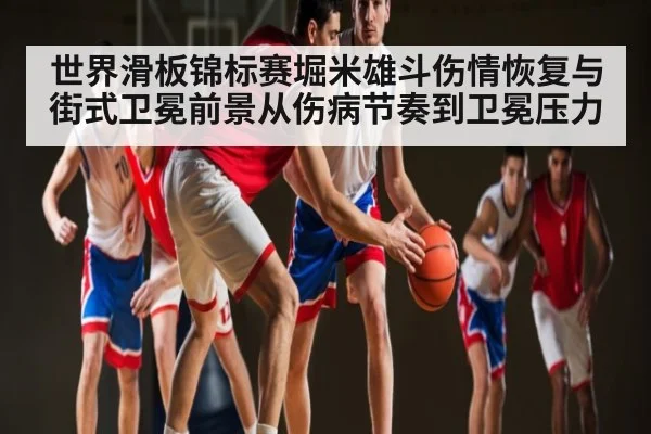 世界滑板锦标赛堀米雄斗伤情恢复与街式卫冕前景从伤病节奏到卫冕压力