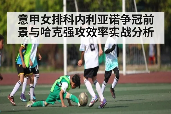 意甲女排科内利亚诺争冠前景与哈克强攻效率实战分析